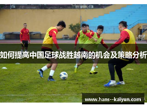 如何提高中国足球战胜越南的机会及策略分析 如何提高中国足球战胜越南的机会及策略分析