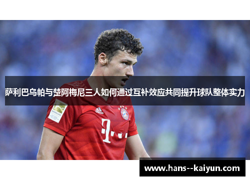 萨利巴乌帕与楚阿梅尼三人如何通过互补效应共同提升球队整体实力