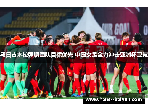 乌日古木拉强调团队目标优先 中国女足全力冲击亚洲杯卫冕