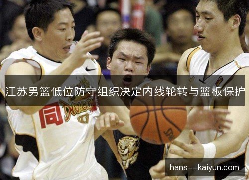 江苏男篮低位防守组织决定内线轮转与篮板保护
